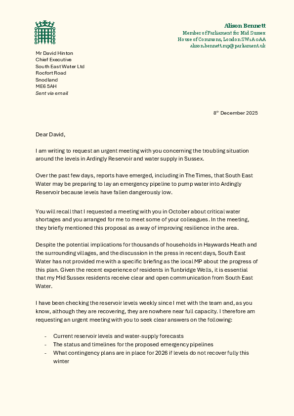 Dear David,     I am writing to request an urgent meeting with you concerning the troubling situation  around the levels in Ardingly Reservoir and water supply in Sussex.    Over the past few days, reports have emerged, including in The Times, that South East  Water may be preparing to lay an emergency pipeline to pump water into Ardingly  Reservoir because levels have fallen dangerously low.     You will recall that I requested a meeting with you in October about critical water  shortages and you arranged for me to meet your colleagues. In the meeting, they briefly  mentioned this proposal as a way of improving resilience in the area.     Despite the potential implications for thousands of households in Haywards Heath and  the surrounding villages, and the discussion in the press in recent days, South East  Water has not provided me with a specific briefing as the local MP about the progress of  this plan. Given the recent experience of residents in Tunbridge Wells, it is essential  that my Mid Sussex residents receive clear and open communication from South East  Water.     I have been checking the reservoir levels weekly since I met with the team and, as you  know, although they are recovering, they are nowhere near full capacity. I therefore am  requesting an urgent meeting with you to seek clear answers on the following:   - Current reservoir levels and water-supply forecasts - The status and timelines for the proposed emergency pipelines - What contingency plans are in place for 2026 if levels do not recover fully this  winter  -  How vulnerable residents, care homes, schools and local businesses would be  supported  Therefore, please can you let me know when you would be available to meet with me to  discuss the current situation in Mid Sussex?  We both know that water is a basic  essential and, after recent events in other parts of your region, my constituents and I  need to have full confidence that your plans are robust, timely and transparent.   Yours sincerely,  Alison Bennett MP  Member of Parliament for Mid Sussex