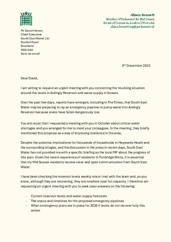 Dear David,     I am writing to request an urgent meeting with you concerning the troubling situation  around the levels in Ardingly Reservoir and water supply in Sussex.    Over the past few days, reports have emerged, including in The Times, that South East  Water may be preparing to lay an emergency pipeline to pump water into Ardingly  Reservoir because levels have fallen dangerously low.     You will recall that I requested a meeting with you in October about critical water  shortages and you arranged for me to meet your colleagues. In the meeting, they briefly  mentioned this proposal as a way of improving resilience in the area.     Despite the potential implications for thousands of households in Haywards Heath and  the surrounding villages, and the discussion in the press in recent days, South East  Water has not provided me with a specific briefing as the local MP about the progress of  this plan. Given the recent experience of residents in Tunbridge Wells, it is essential  that my Mid Sussex residents receive clear and open communication from South East  Water.     I have been checking the reservoir levels weekly since I met with the team and, as you  know, although they are recovering, they are nowhere near full capacity. I therefore am  requesting an urgent meeting with you to seek clear answers on the following:   - Current reservoir levels and water-supply forecasts - The status and timelines for the proposed emergency pipelines - What contingency plans are in place for 2026 if levels do not recover fully this  winter  -  How vulnerable residents, care homes, schools and local businesses would be  supported  Therefore, please can you let me know when you would be available to meet with me to  discuss the current situation in Mid Sussex?  We both know that water is a basic  essential and, after recent events in other parts of your region, my constituents and I  need to have full confidence that your plans are robust, timely and transparent.   Yours sincerely,  Alison Bennett MP  Member of Parliament for Mid Sussex